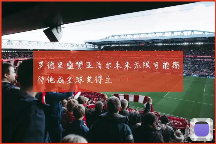 罗德里盛赞亚马尔未来无限可能期待他成金球奖得主