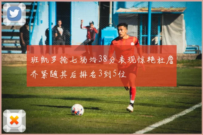 班凯罗抢七场均38分表现惊艳杜詹乔紧随其后排名3到5位