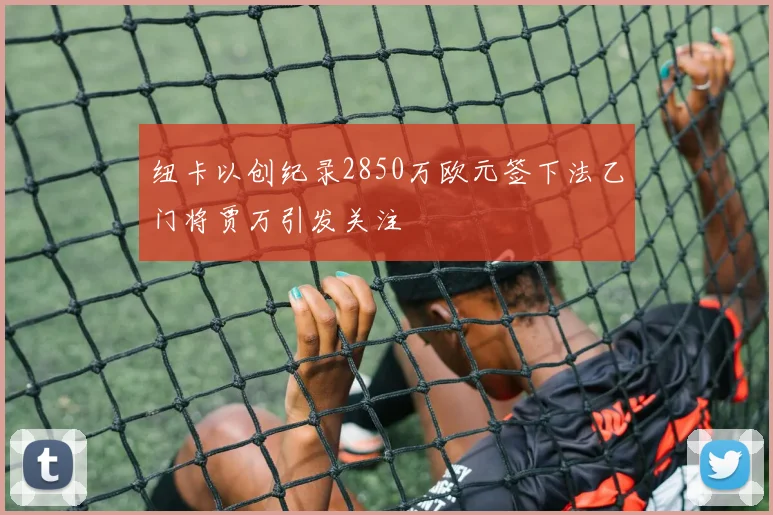 纽卡以创纪录2850万欧元签下法乙门将贾万引发关注