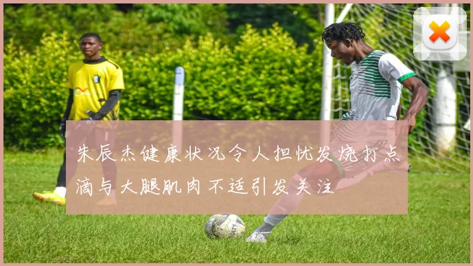 朱辰杰健康状况令人担忧发烧打点滴与大腿肌肉不适引发关注