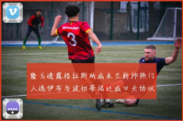 隆戈透露格拉斯纳成米兰新帅热门人选伊布与波切蒂诺达成口头协议