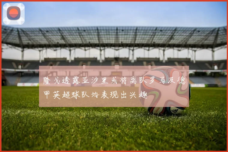 隆戈透露亚沙里或将离队罗马及德甲英超球队均表现出兴趣