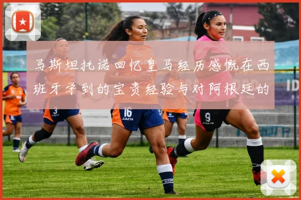 马斯坦托诺回忆皇马经历感慨在西班牙学到的宝贵经验与对阿根廷的思念