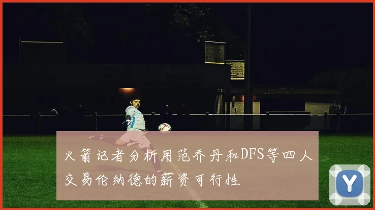 火箭记者分析用范乔丹和DFS等四人交易伦纳德的薪资可行性