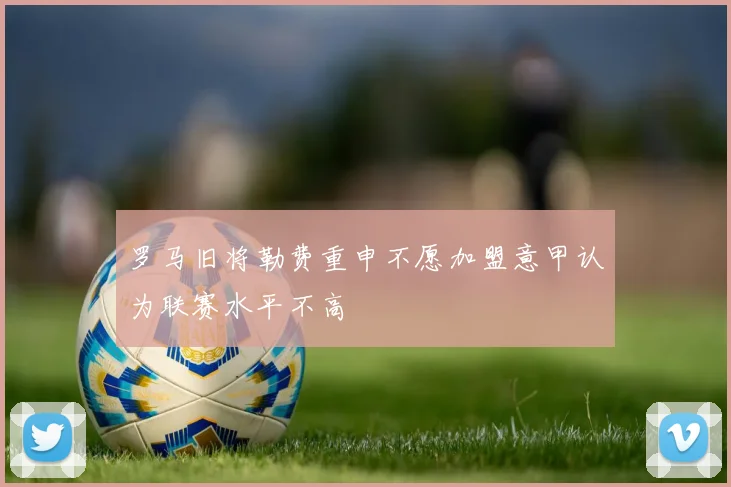 罗马旧将勒费重申不愿加盟意甲认为联赛水平不高