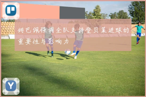 姆巴佩强调全队支持登贝莱进球的重要性与影响力