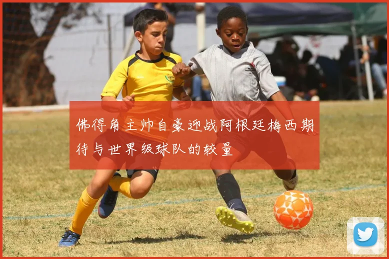 佛得角主帅自豪迎战阿根廷梅西期待与世界级球队的较量