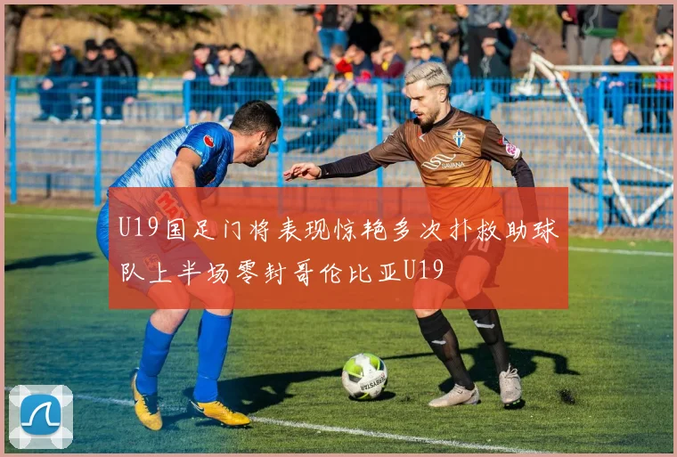 U19国足门将表现惊艳多次扑救助球队上半场零封哥伦比亚U19