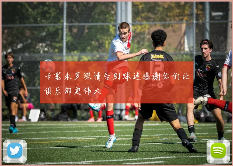 卡塞米罗深情告别球迷感谢你们让俱乐部更伟大