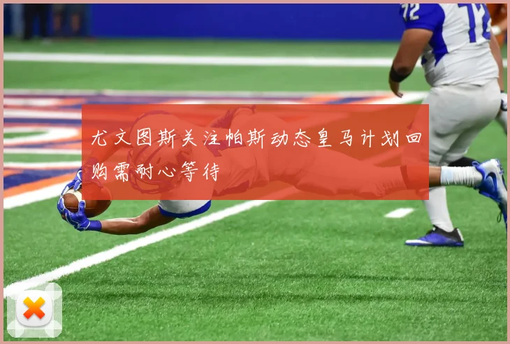 尤文图斯关注帕斯动态皇马计划回购需耐心等待