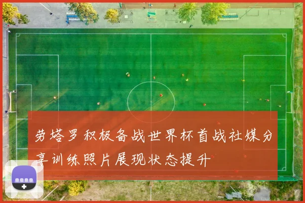劳塔罗积极备战世界杯首战社媒分享训练照片展现状态提升